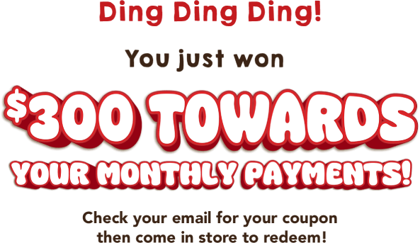 Ding Ding Ding! You just won $300 towards your monthly payments! Check your email for your coupon then come in store to redeem!